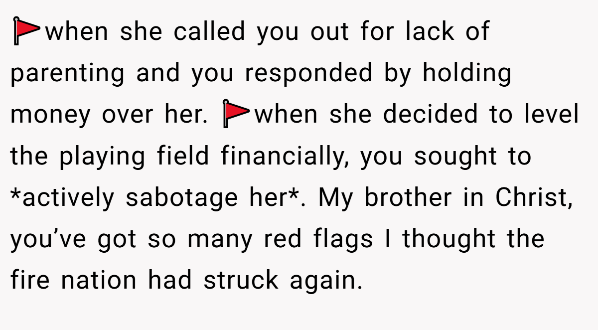 🚩when she called you out for lack of parenting and you responded by holding money over her. 🚩when she decided to level the playing field financially, you sought to *actively sabotage her*. My brother in Christ, you’ve got so many red flags I thought the fire nation had struck again.