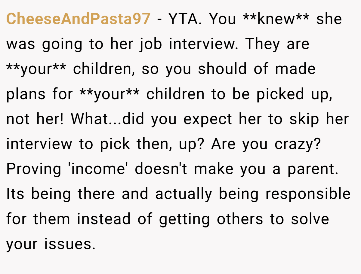 CheeseAndPasta97 - YTA. You **knew** she was going to her job interview. They are **your** children, so you should of made plans for **your** children to be picked up, not her! What...did you expect her to skip her interview to pick then, up? Are you crazy? Proving 'income' doesn't make you a parent. Its being there and actually being responsible for them instead of getting others to solve your issues.