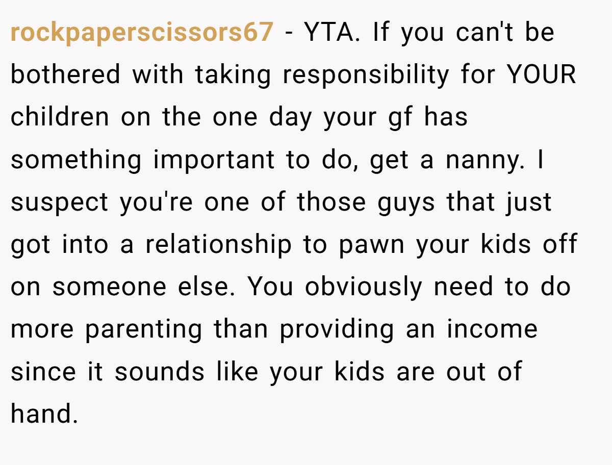 rockpaperscissors67 - YTA. If you can't be bothered with taking responsibility for YOUR children on the one day your gf has something important to do, get a nanny. I suspect you're one of those guys that just got into a relationship to pawn your kids off on someone else. You obviously need to do more parenting than providing an income since it sounds like your kids are out of hand.