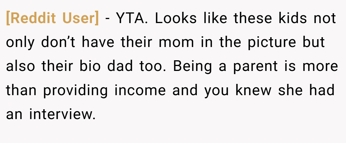 [Reddit User] - YTA. Looks like these kids not only don’t have their mom in the picture but also their bio dad too. Being a parent is more than providing income and you knew she had an interview.