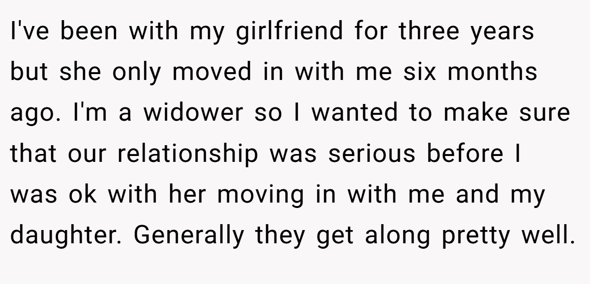 I've been with my girlfriend for three years but she only moved in with me six months ago. I'm a widower so I wanted to make sure that our relationship was serious before I was ok with her moving in with me and my daughter. Generally they get along pretty well.