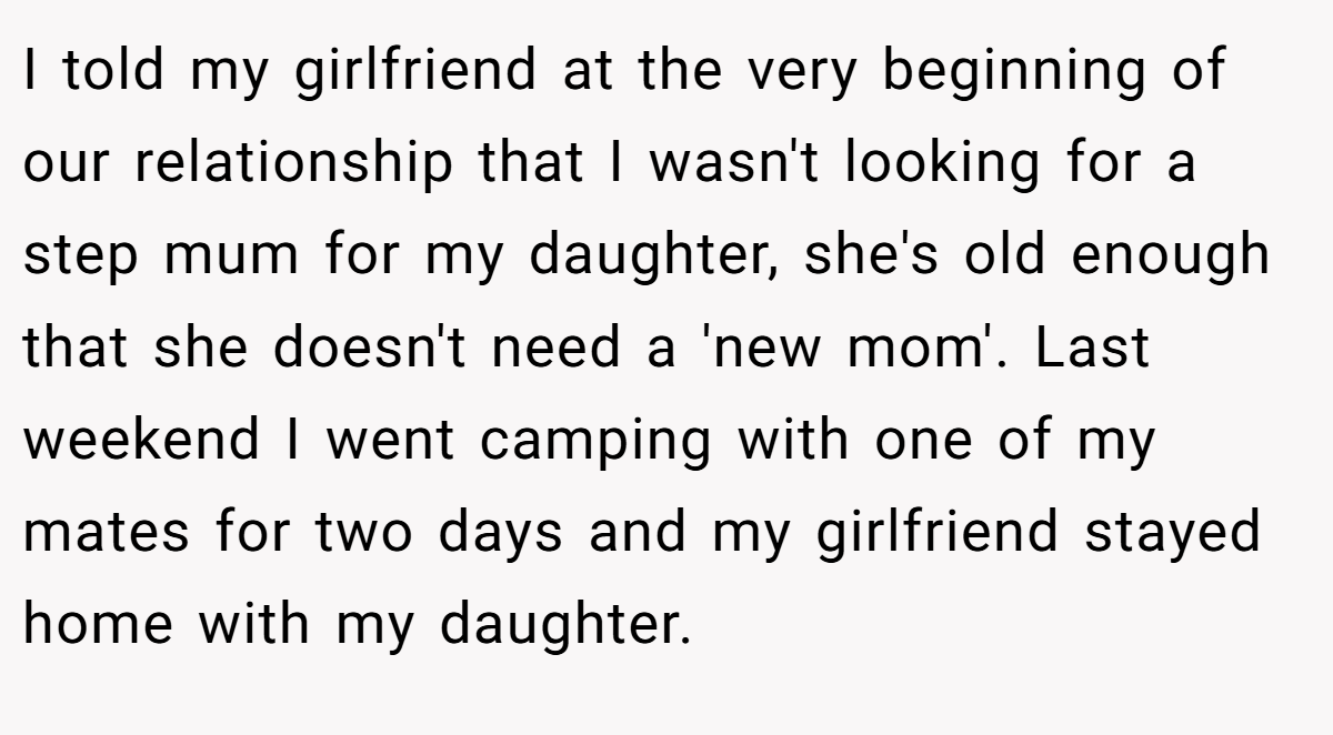 I told my girlfriend at the very beginning of our relationship that I wasn't looking for a step mum for my daughter, she's old enough that she doesn't need a 'new mom'. Last weekend I went camping with one of my mates for two days and my girlfriend stayed home with my daughter.