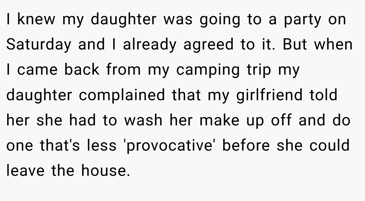 I knew my daughter was going to a party on Saturday and I already agreed to it. But when I came back from my camping trip my daughter complained that my girlfriend told her she had to wash her make up off and do one that's less 'provocative' before she could leave the house.