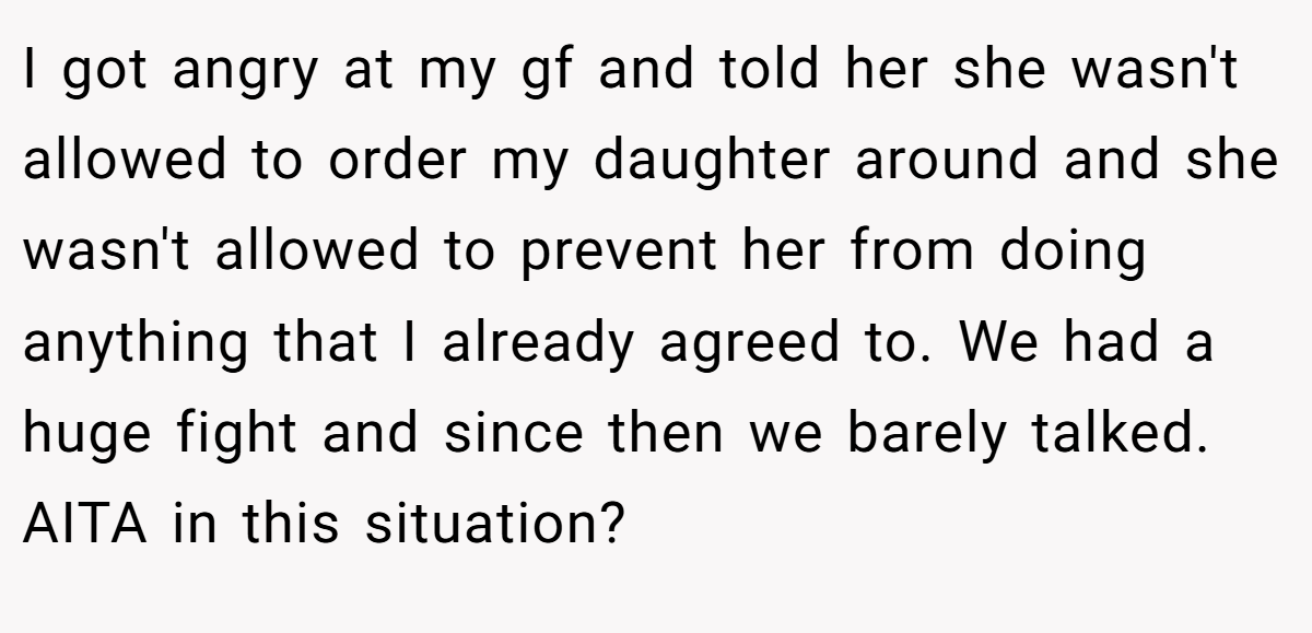 I got angry at my gf and told her she wasn't allowed to order my daughter around and she wasn't allowed to prevent her from doing anything that I already agreed to. We had a huge fight and since then we barely talked. AITA in this situation?