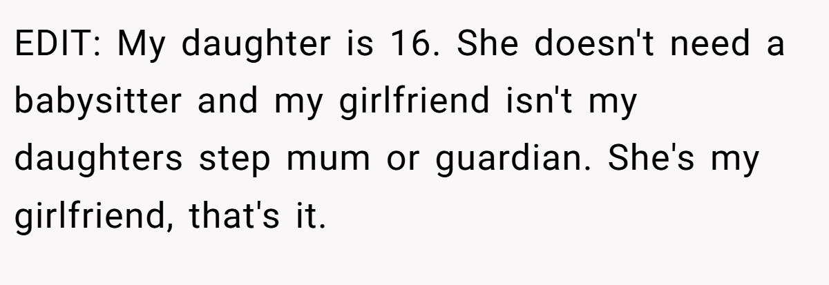 EDIT: My daughter is 16. She doesn't need a babysitter and my girlfriend isn't my daughters step mum or guardian. She's my girlfriend, that's it.
