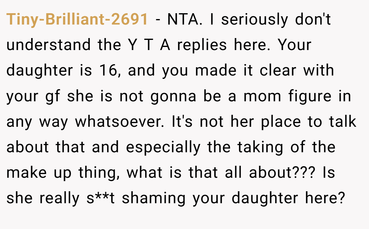 Tiny-Brilliant-2691 - NTA. I seriously don't understand the Y T A replies here. Your daughter is 16, and you made it clear with your gf she is not gonna be a mom figure in any way whatsoever. It's not her place to talk about that and especially the taking of the make up thing, what is that all about??? Is she really s**t shaming your daughter here?