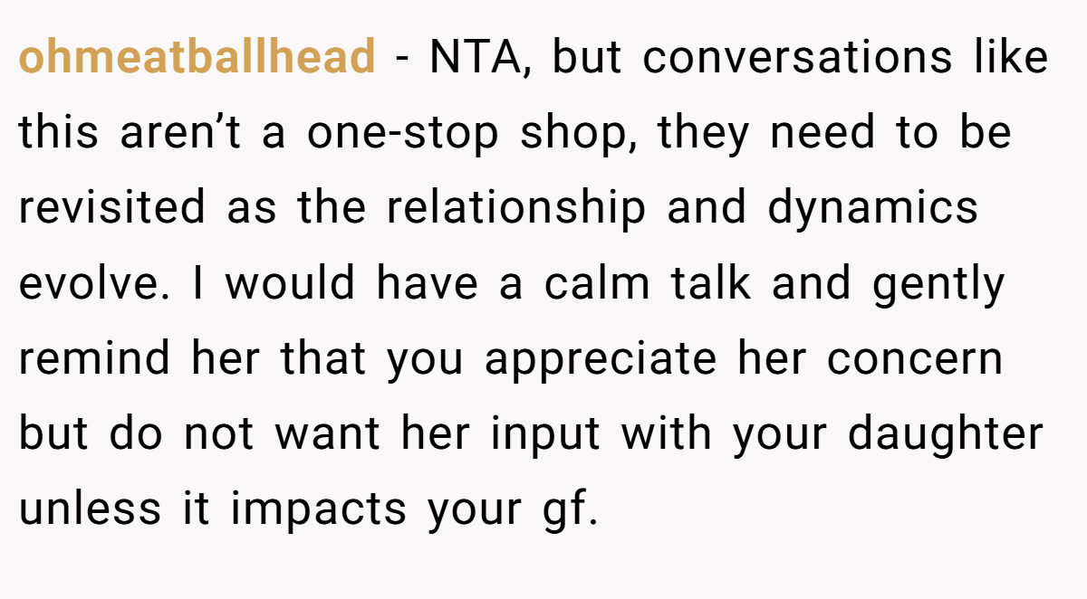 ohmeatballhead - NTA, but conversations like this aren’t a one-stop shop, they need to be revisited as the relationship and dynamics evolve. I would have a calm talk and gently remind her that you appreciate her concern but do not want her input with your daughter unless it impacts your gf.