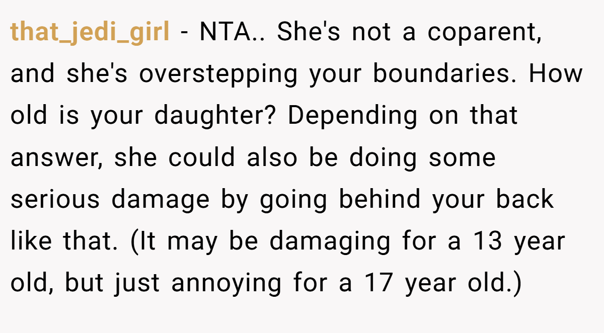that_jedi_girl - NTA.. She's not a coparent, and she's overstepping your boundaries. How old is your daughter? Depending on that answer, she could also be doing some serious damage by going behind your back like that. (It may be damaging for a 13 year old, but just annoying for a 17 year old.)