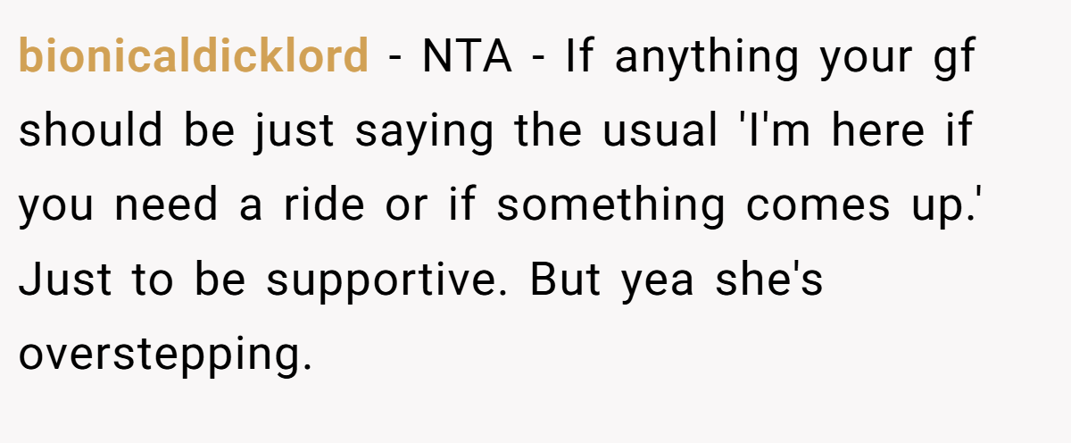 bionicaldicklord - NTA - If anything your gf should be just saying the usual 'I'm here if you need a ride or if something comes up.' Just to be supportive. But yea she's overstepping.
