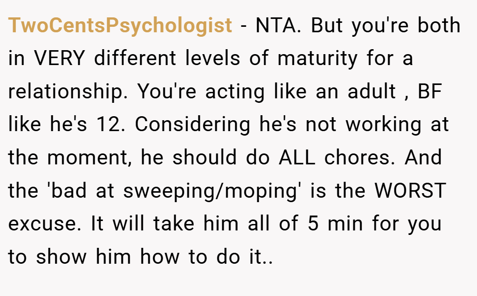 TwoCentsPsychologist − NTA. But you're both in VERY different levels of maturity for a relationship. You're acting like an adult , BF like he's 12. Considering he's not working at the moment, he should do ALL chores. And the 'bad at sweeping/moping' is the WORST excuse. It will take him all of 5 min for you to show him how to do it..