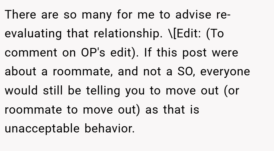 There are so many for me to advise re-evaluating that relationship. \[Edit: (To comment on OP's edit). If this post were about a roommate, and not a SO, everyone would still be telling you to move out (or roommate to move out) as that is unacceptable behavior.