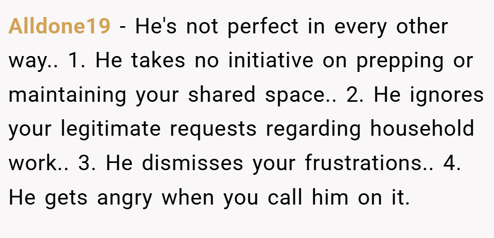 Alldone19 − He's not perfect in every other way.. 1. He takes no initiative on prepping or maintaining your shared space.. 2. He ignores your legitimate requests regarding household work.. 3. He dismisses your frustrations.. 4. He gets angry when you call him on it.