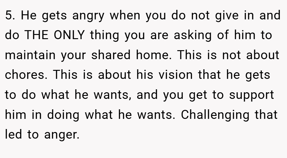 5. He gets angry when you do not give in and do THE ONLY thing you are asking of him to maintain your shared home. This is not about chores. This is about his vision that he gets to do what he wants, and you get to support him in doing what he wants. Challenging that led to anger.