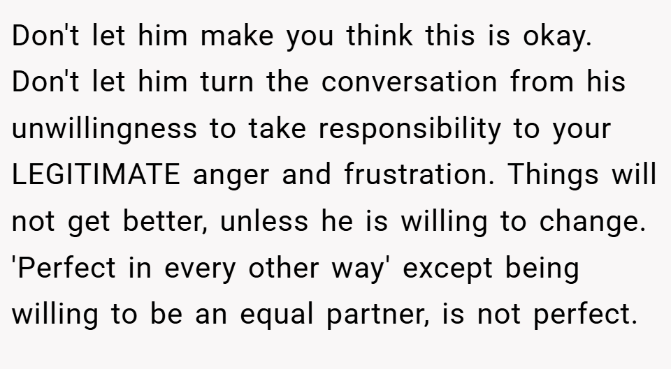 Don't let him make you think this is okay. Don't let him turn the conversation from his unwillingness to take responsibility to your LEGITIMATE anger and frustration. Things will not get better, unless he is willing to change. 'Perfect in every other way' except being willing to be an equal partner, is not perfect.