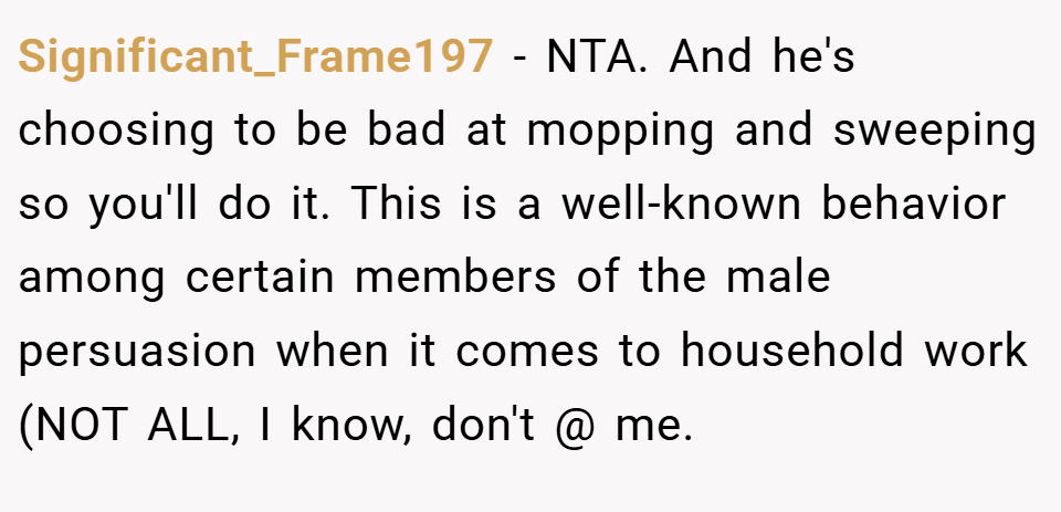 Significant_Frame197 − NTA. And he's choosing to be bad at mopping and sweeping so you'll do it. This is a well-known behavior among certain members of the male persuasion when it comes to household work (NOT ALL, I know, don't @ me.