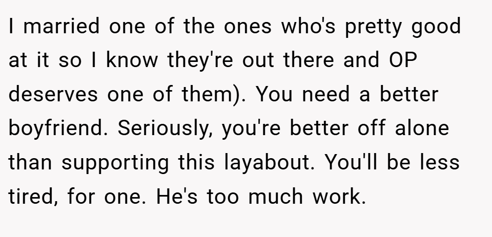 I married one of the ones who's pretty good at it so I know they're out there and OP deserves one of them). You need a better boyfriend. Seriously, you're better off alone than supporting this layabout. You'll be less tired, for one. He's too much work.