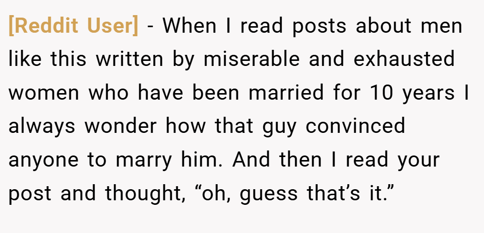 [Reddit User] − When I read posts about men like this written by miserable and exhausted women who have been married for 10 years I always wonder how that guy convinced anyone to marry him. And then I read your post and thought, “oh, guess that’s it.”