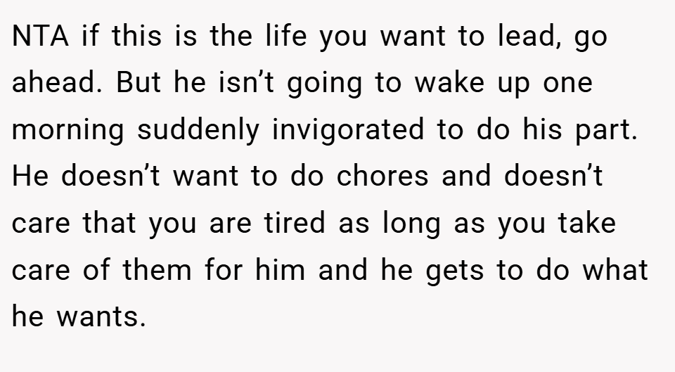 NTA if this is the life you want to lead, go ahead. But he isn’t going to wake up one morning suddenly invigorated to do his part. He doesn’t want to do chores and doesn’t care that you are tired as long as you take care of them for him and he gets to do what he wants.