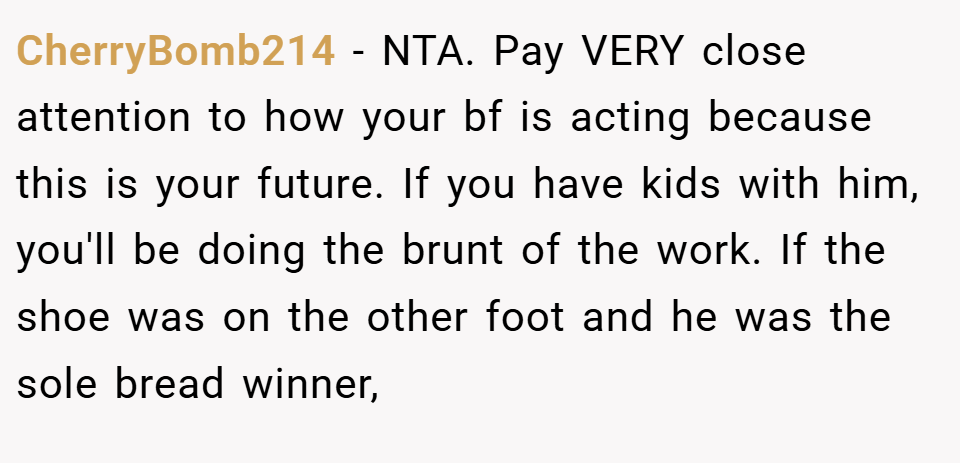 CherryBomb214 − NTA. Pay VERY close attention to how your bf is acting because this is your future. If you have kids with him, you'll be doing the brunt of the work. If the shoe was on the other foot and he was the sole bread winner,
