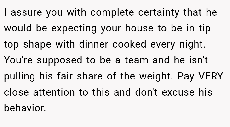 I assure you with complete certainty that he would be expecting your house to be in tip top shape with dinner cooked every night. You're supposed to be a team and he isn't pulling his fair share of the weight. Pay VERY close attention to this and don't excuse his behavior.