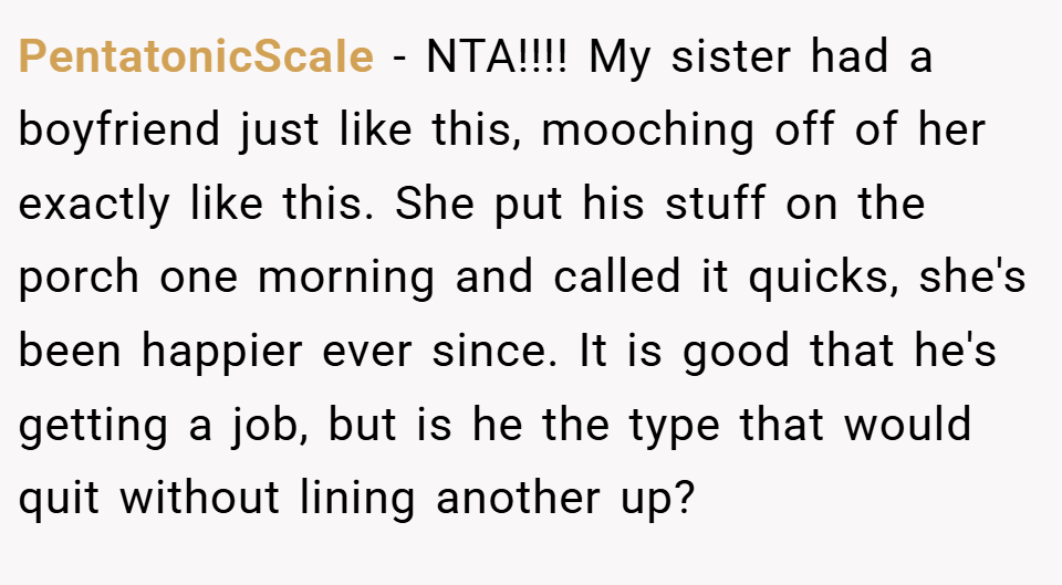 PentatonicScaIe − NTA!!!! My sister had a boyfriend just like this, mooching off of her exactly like this. She put his stuff on the porch one morning and called it quicks, she's been happier ever since. It is good that he's getting a job, but is he the type that would quit without lining another up?