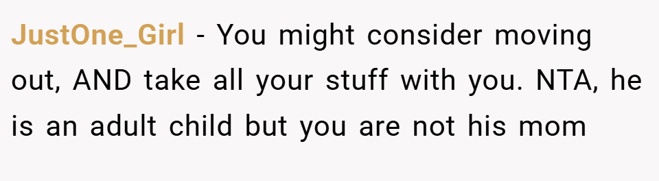 JustOne_Girl − You might consider moving out, AND take all your stuff with you. NTA, he is an adult child but you are not his mom