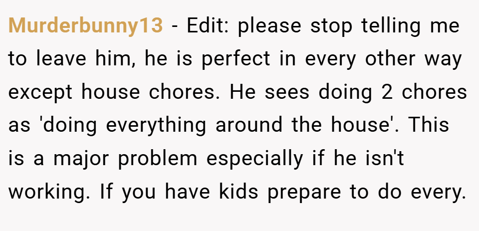 Murderbunny13 − Edit: please stop telling me to leave him, he is perfect in every other way except house chores. He sees doing 2 chores as 'doing everything around the house'. This is a major problem especially if he isn't working. If you have kids prepare to do every.