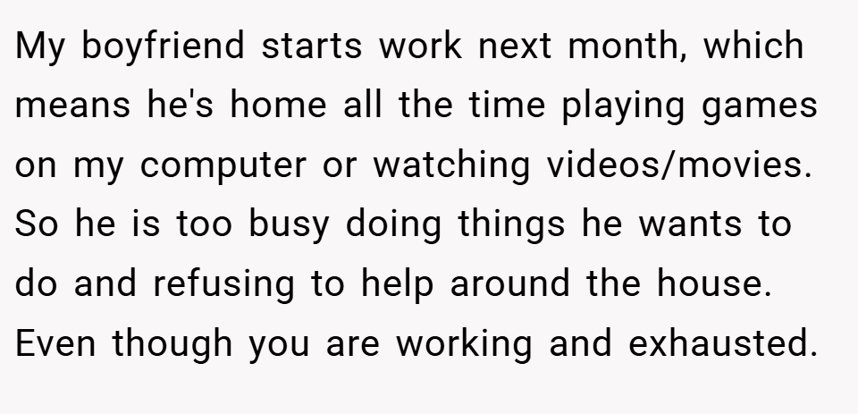 My boyfriend starts work next month, which means he's home all the time playing games on my computer or watching videos/movies. So he is too busy doing things he wants to do and refusing to help around the house. Even though you are working and exhausted.
