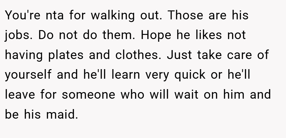 You're nta for walking out. Those are his jobs. Do not do them. Hope he likes not having plates and clothes. Just take care of yourself and he'll learn very quick or he'll leave for someone who will wait on him and be his maid.