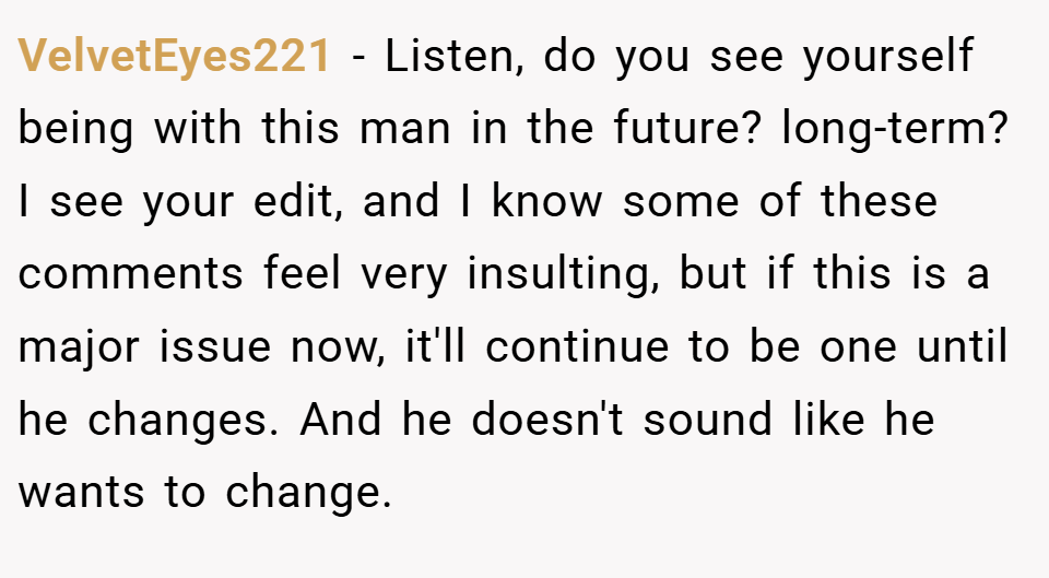 VelvetEyes221 − Listen, do you see yourself being with this man in the future? long-term? I see your edit, and I know some of these comments feel very insulting, but if this is a major issue now, it'll continue to be one until he changes. And he doesn't sound like he wants to change.