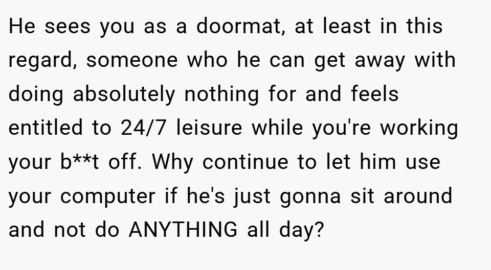 He sees you as a doormat, at least in this regard, someone who he can get away with doing absolutely nothing for and feels entitled to 24/7 leisure while you're working your b**t off. Why continue to let him use your computer if he's just gonna sit around and not do ANYTHING all day?