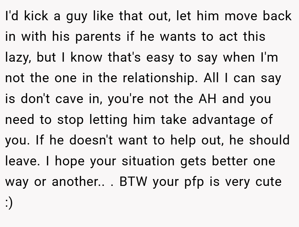 I'd kick a guy like that out, let him move back in with his parents if he wants to act this lazy, but I know that's easy to say when I'm not the one in the relationship. All I can say is don't cave in, you're not the AH and you need to stop letting him take advantage of you. If he doesn't want to help out, he should leave. I hope your situation gets better one way or another.. ​. BTW your pfp is very cute :)