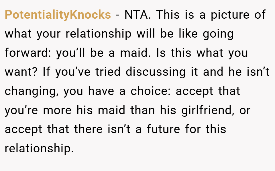 PotentialityKnocks − NTA. This is a picture of what your relationship will be like going forward: you’ll be a maid. Is this what you want? If you’ve tried discussing it and he isn’t changing, you have a choice: accept that you’re more his maid than his girlfriend, or accept that there isn’t a future for this relationship.