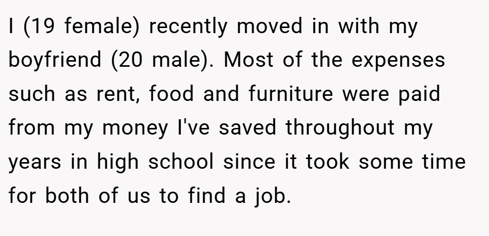 I (19 female) recently moved in with my boyfriend (20 male). Most of the expenses such as rent, food and furniture were paid from my money I've saved throughout my years in high school since it took some time for both of us to find a job.