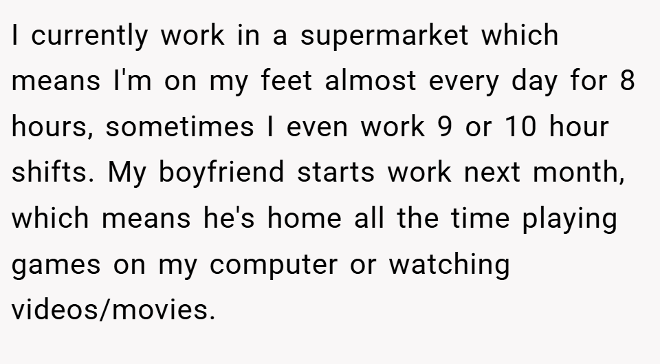 I currently work in a supermarket which means I'm on my feet almost every day for 8 hours, sometimes I even work 9 or 10 hour shifts. My boyfriend starts work next month, which means he's home all the time playing games on my computer or watching videos/movies.