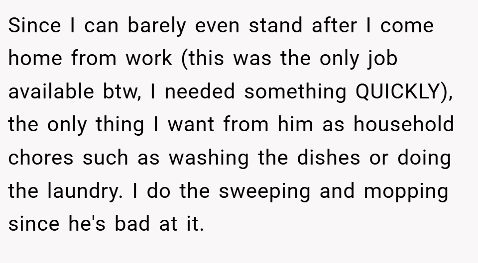 Since I can barely even stand after I come home from work (this was the only job available btw, I needed something QUICKLY), the only thing I want from him as household chores such as washing the dishes or doing the laundry. I do the sweeping and mopping since he's bad at it.
