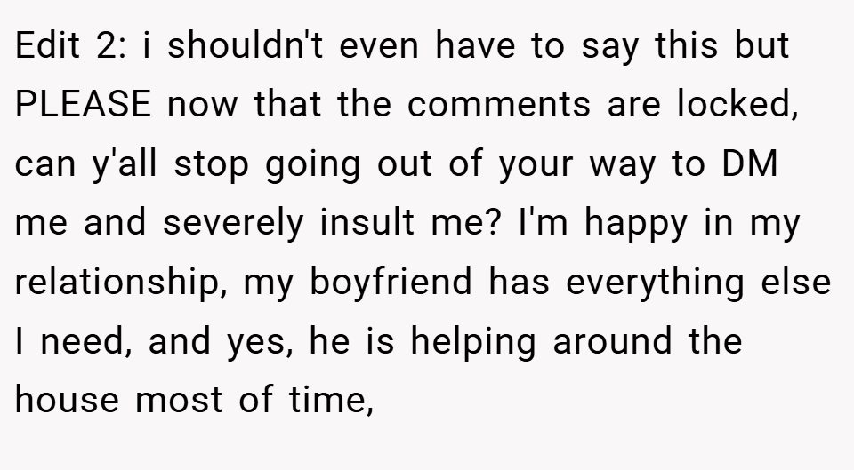 Edit 2: i shouldn't even have to say this but PLEASE now that the comments are locked, can y'all stop going out of your way to DM me and severely insult me? I'm happy in my relationship, my boyfriend has everything else I need, and yes, he is helping around the house most of time,
