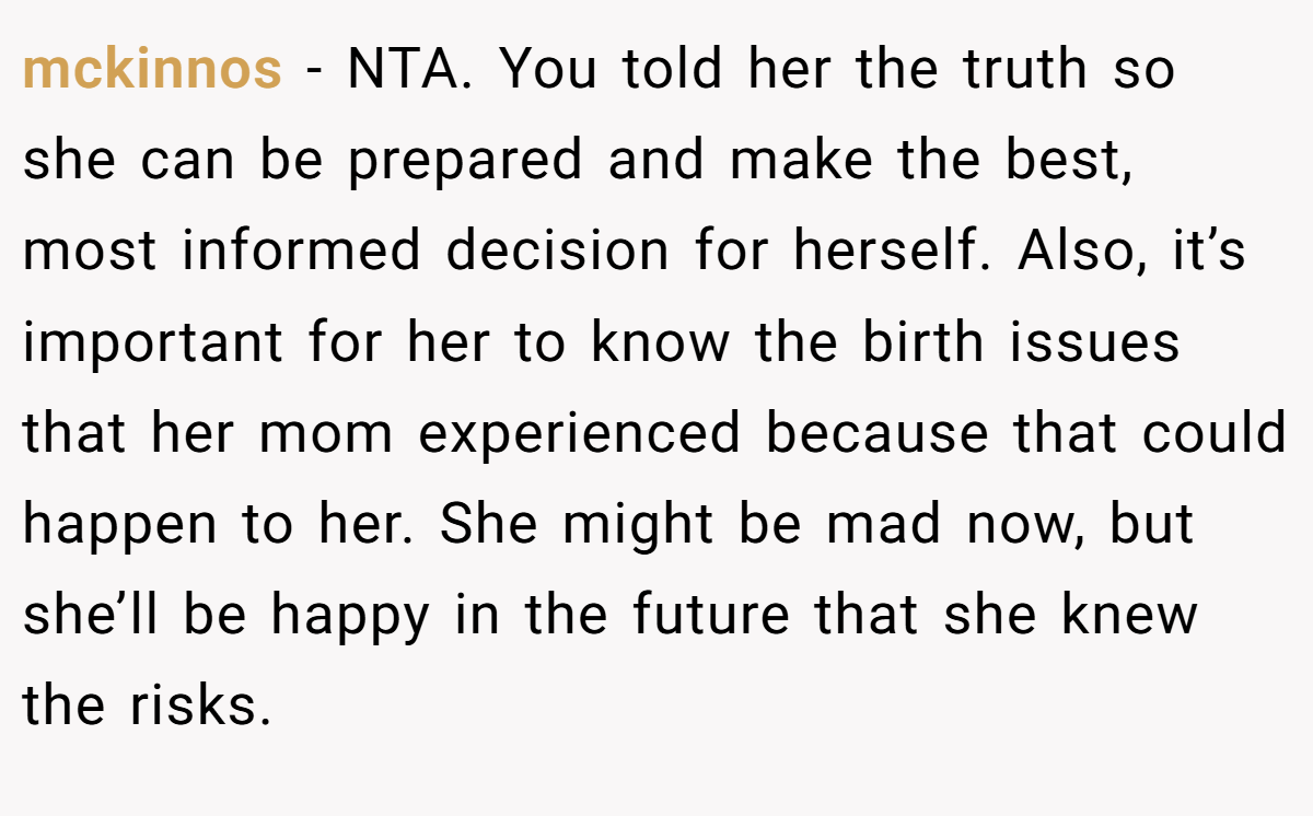 mckinnos − NTA. You told her the truth so she can be prepared and make the best, most informed decision for herself. Also, it’s important for her to know the birth issues that her mom experienced because that could happen to her. She might be mad now, but she’ll be happy in the future that she knew the risks.