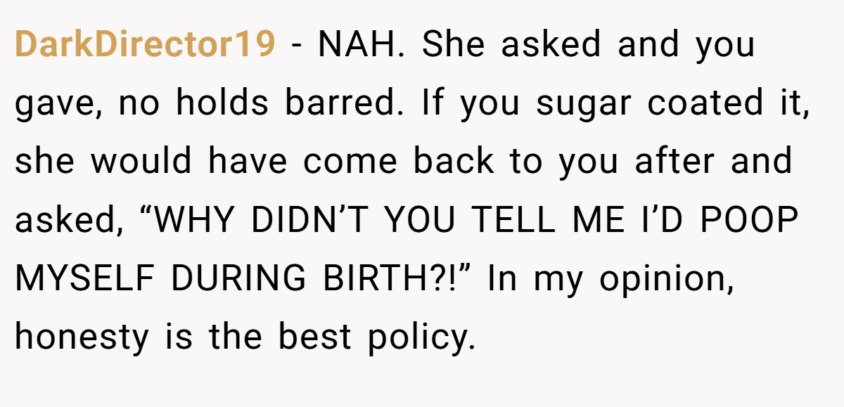 DarkDirector19 − NAH. She asked and you gave, no holds barred. If you sugar coated it, she would have come back to you after and asked, “WHY DIDN’T YOU TELL ME I’D POOP MYSELF DURING BIRTH?!” In my opinion, honesty is the best policy.