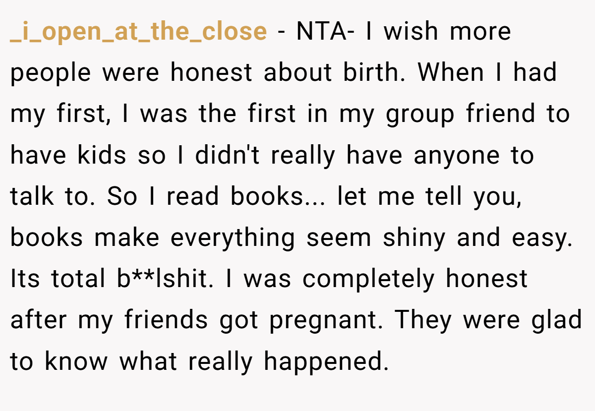 _i_open_at_the_close − NTA- I wish more people were honest about birth. When I had my first, I was the first in my group friend to have kids so I didn't really have anyone to talk to. So I read books... let me tell you, books make everything seem shiny and easy. Its total b**lshit. I was completely honest after my friends got pregnant. They were glad to know what really happened.