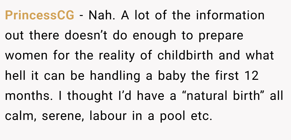 PrincessCG − Nah. A lot of the information out there doesn’t do enough to prepare women for the reality of childbirth and what hell it can be handling a baby the first 12 months. I thought I’d have a “natural birth” all calm, serene, labour in a pool etc.