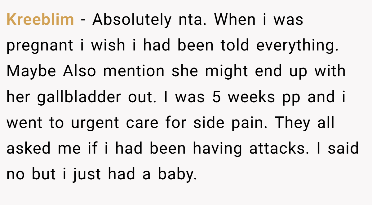 Kreeblim − Absolutely nta. When i was pregnant i wish i had been told everything. Maybe Also mention she might end up with her gallbladder out. I was 5 weeks pp and i went to urgent care for side pain. They all asked me if i had been having attacks. I said no but i just had a baby.