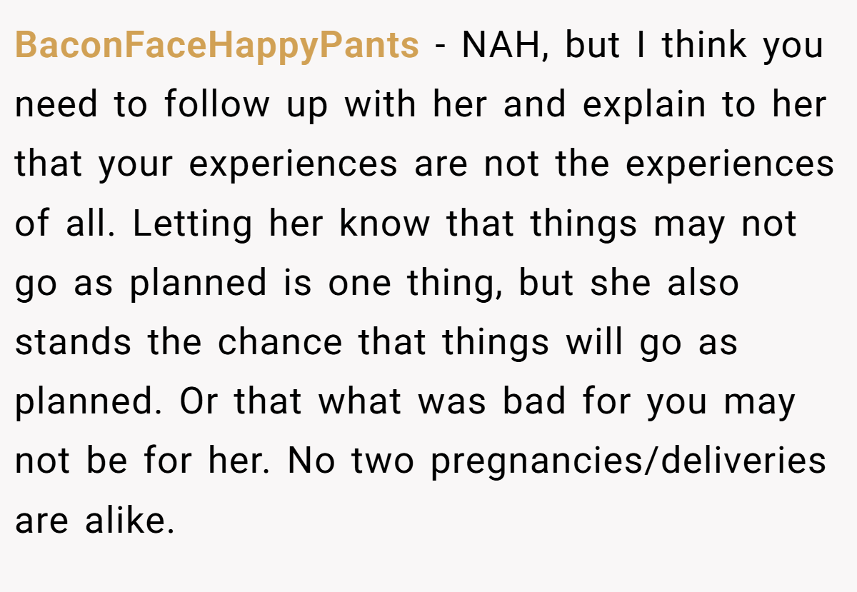 BaconFaceHappyPants − NAH, but I think you need to follow up with her and explain to her that your experiences are not the experiences of all. Letting her know that things may not go as planned is one thing, but she also stands the chance that things will go as planned. Or that what was bad for you may not be for her. No two pregnancies/deliveries are alike.