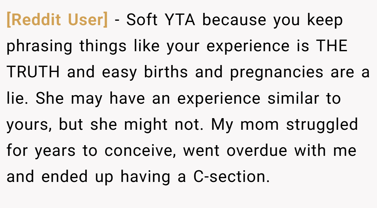 [Reddit User] − Soft YTA because you keep phrasing things like your experience is THE TRUTH and easy births and pregnancies are a lie. She may have an experience similar to yours, but she might not. My mom struggled for years to conceive, went overdue with me and ended up having a C-section.