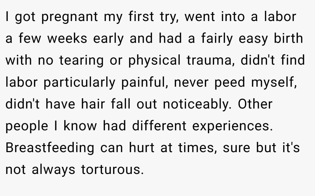 I got pregnant my first try, went into a labor a few weeks early and had a fairly easy birth with no tearing or physical trauma, didn't find labor particularly painful, never peed myself, didn't have hair fall out noticeably. Other people I know had different experiences. Breastfeeding can hurt at times, sure but it's not always torturous.