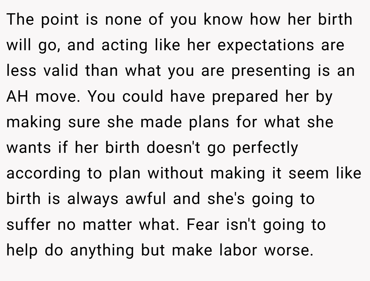 The point is none of you know how her birth will go, and acting like her expectations are less valid than what you are presenting is an AH move. You could have prepared her by making sure she made plans for what she wants if her birth doesn't go perfectly according to plan without making it seem like birth is always awful and she's going to suffer no matter what. Fear isn't going to help do anything but make labor worse.