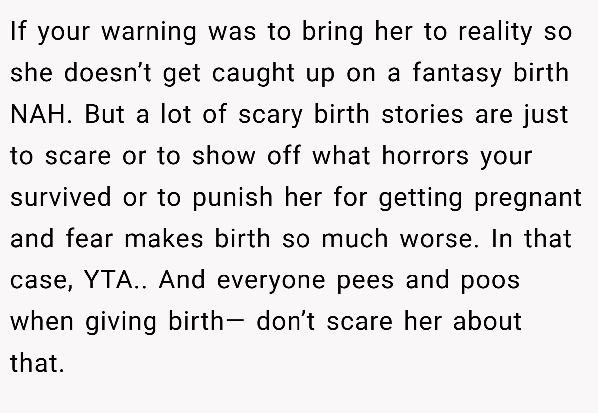 If your warning was to bring her to reality so she doesn’t get caught up on a fantasy birth NAH. But a lot of scary birth stories are just to scare or to show off what horrors your survived or to punish her for getting pregnant and fear makes birth so much worse. In that case, YTA.. And everyone pees and poos when giving birth— don’t scare her about that.