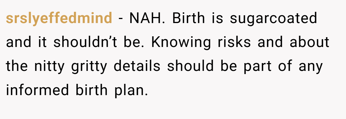 srslyeffedmind − NAH. Birth is sugarcoated and it shouldn’t be. Knowing risks and about the nitty gritty details should be part of any informed birth plan.