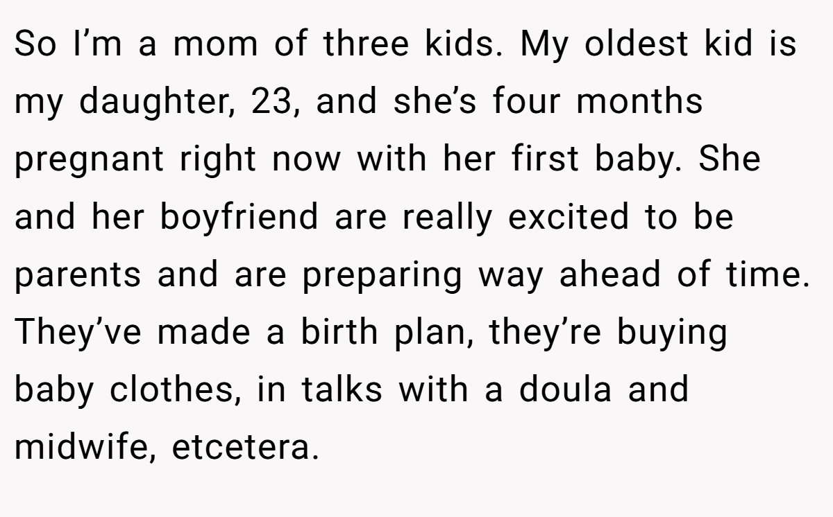 So I’m a mom of three kids. My oldest kid is my daughter, 23, and she’s four months pregnant right now with her first baby. She and her boyfriend are really excited to be parents and are preparing way ahead of time. They’ve made a birth plan, they’re buying baby clothes, in talks with a doula and midwife, etcetera.