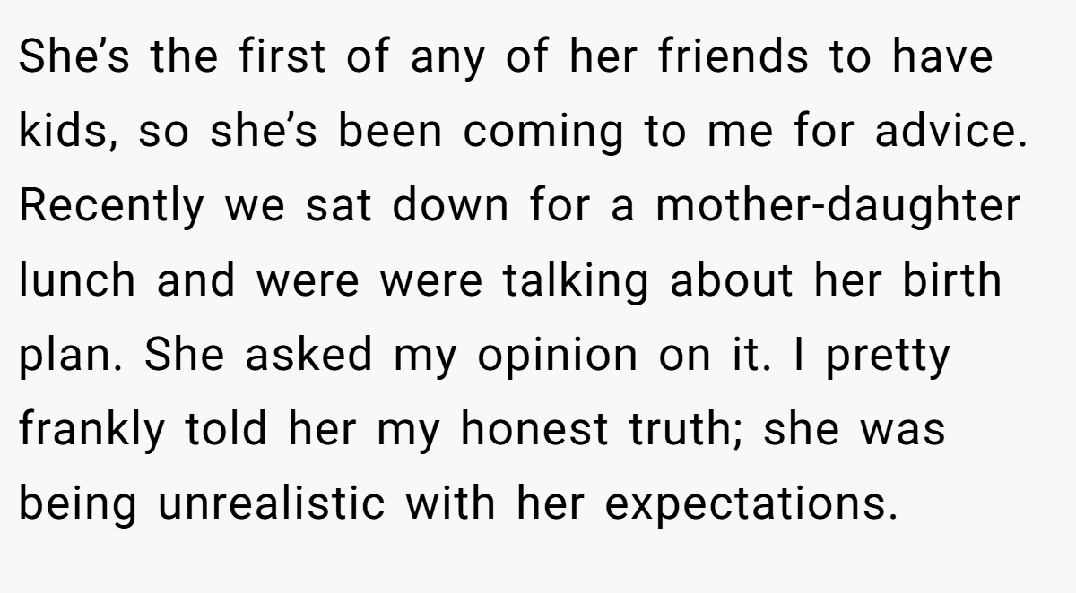 She’s the first of any of her friends to have kids, so she’s been coming to me for advice. Recently we sat down for a mother-daughter lunch and were were talking about her birth plan. She asked my opinion on it. I pretty frankly told her my honest truth; she was being unrealistic with her expectations.